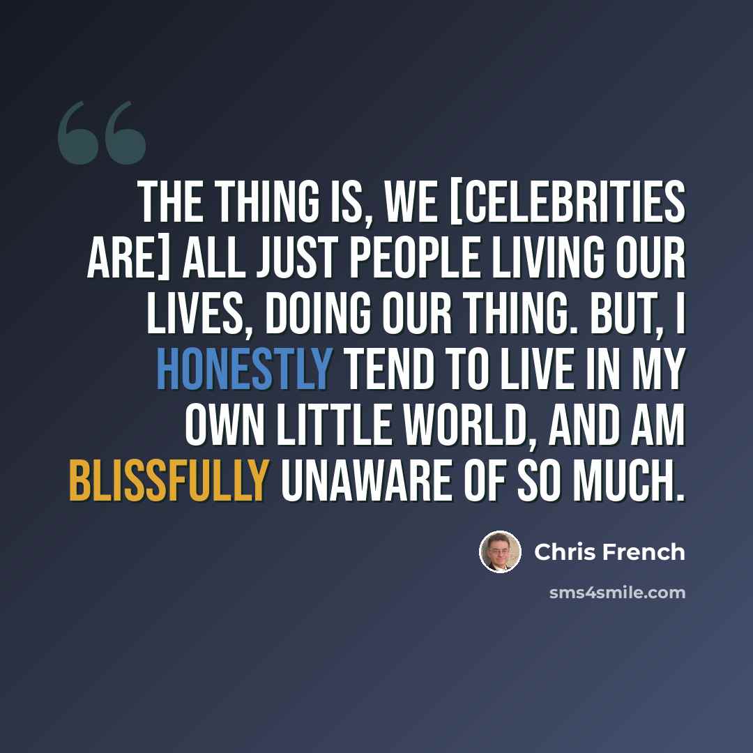 “The thing is, we [celebrities are] all just people living our lives, doing our thing. But, I honestly tend to live in my own little world, and am blissfully unaware of so much.” quote by Chris French