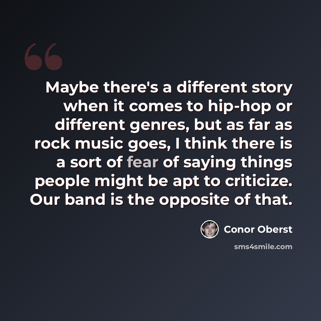 “Maybe there's a different story when it comes to hip-hop or different genres, but as far as rock music goes, I think there is a sort of fear of saying things people might be apt to criticize. Our band is the opposite of that.” quote by Conor Oberst