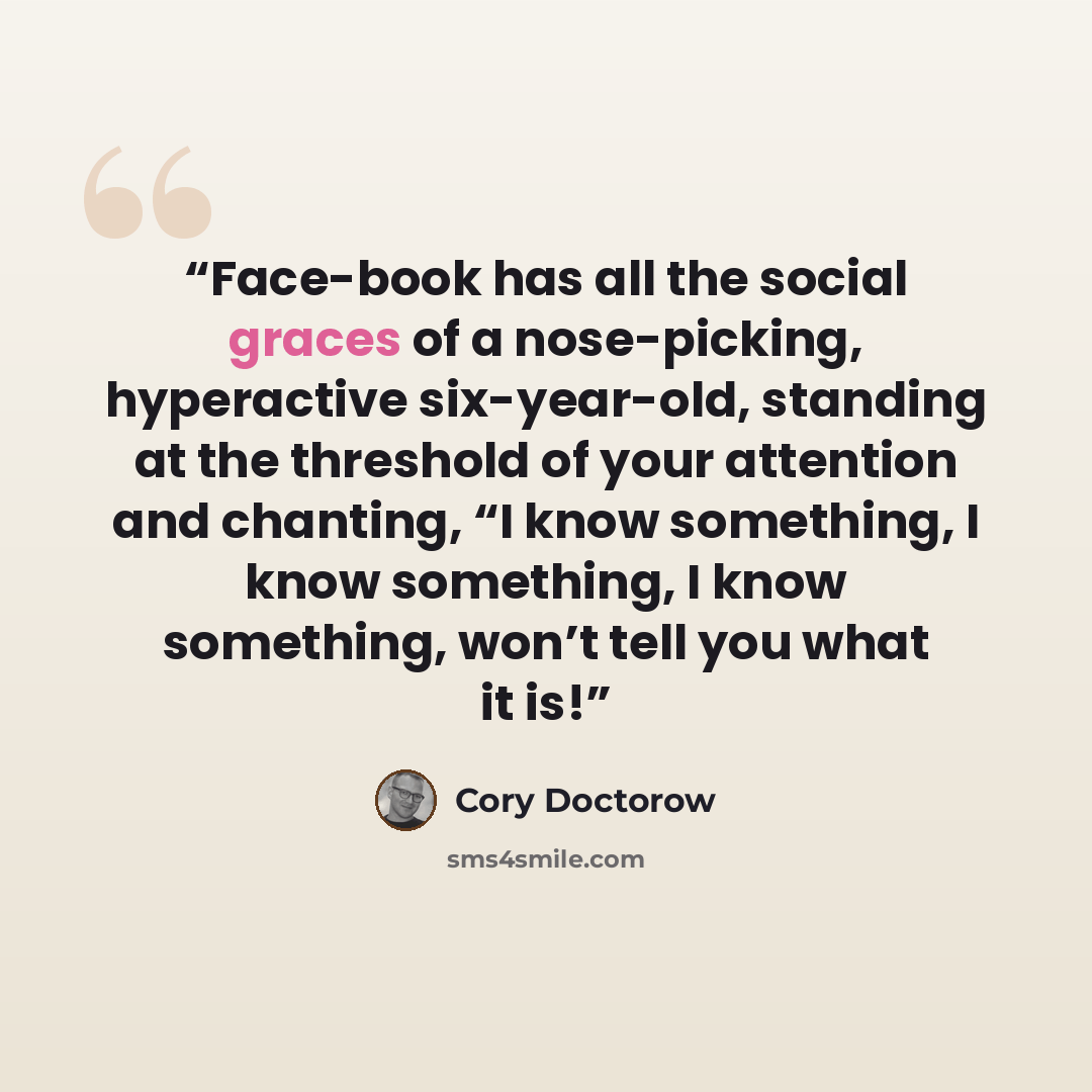 “Face-book has all the social graces of a nose-picking, hyperactive six-year-old, standing at the threshold of your attention and chanting, “I know something, I know something, I know something, won’t tell you what it is!” quote by Cory Doctorow