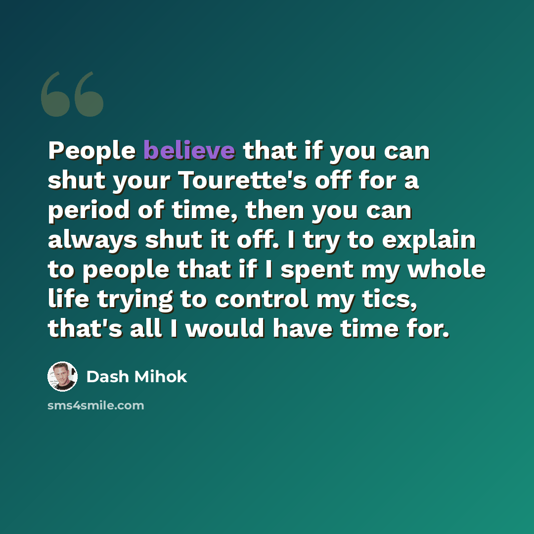 “People believe that if you can shut your Tourette's off for a period of time, then you can always shut it off. I try to explain to people that if I spent my whole life trying to control my tics, that's all I would have time for.” quote by Dash Mihok