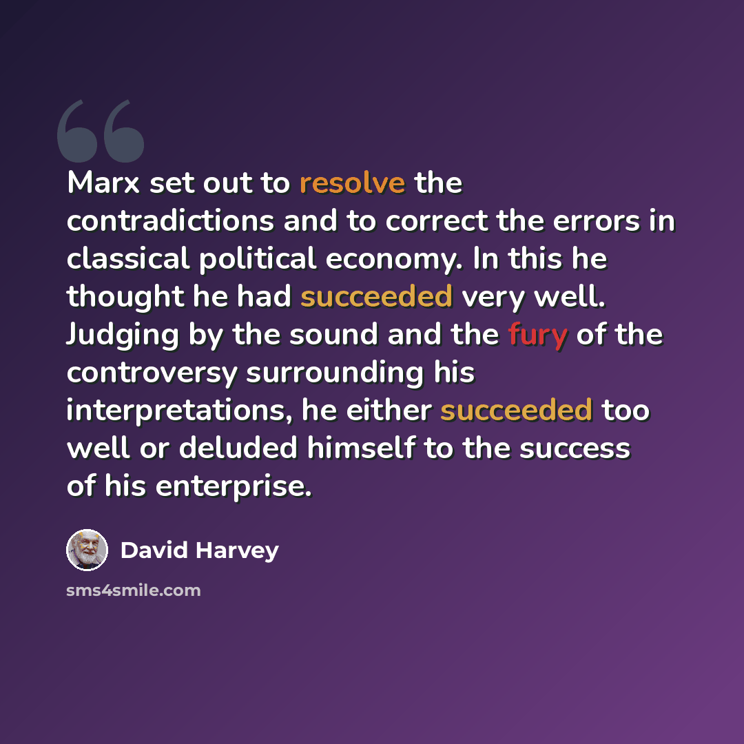 “Marx set out to resolve the contradictions and to correct the errors in classical political economy. In this he thought he had succeeded very well. Judging by the sound and the fury of the controversy surrounding his interpretations, he either succeeded too well or deluded himself to the success…” quote by David Harvey