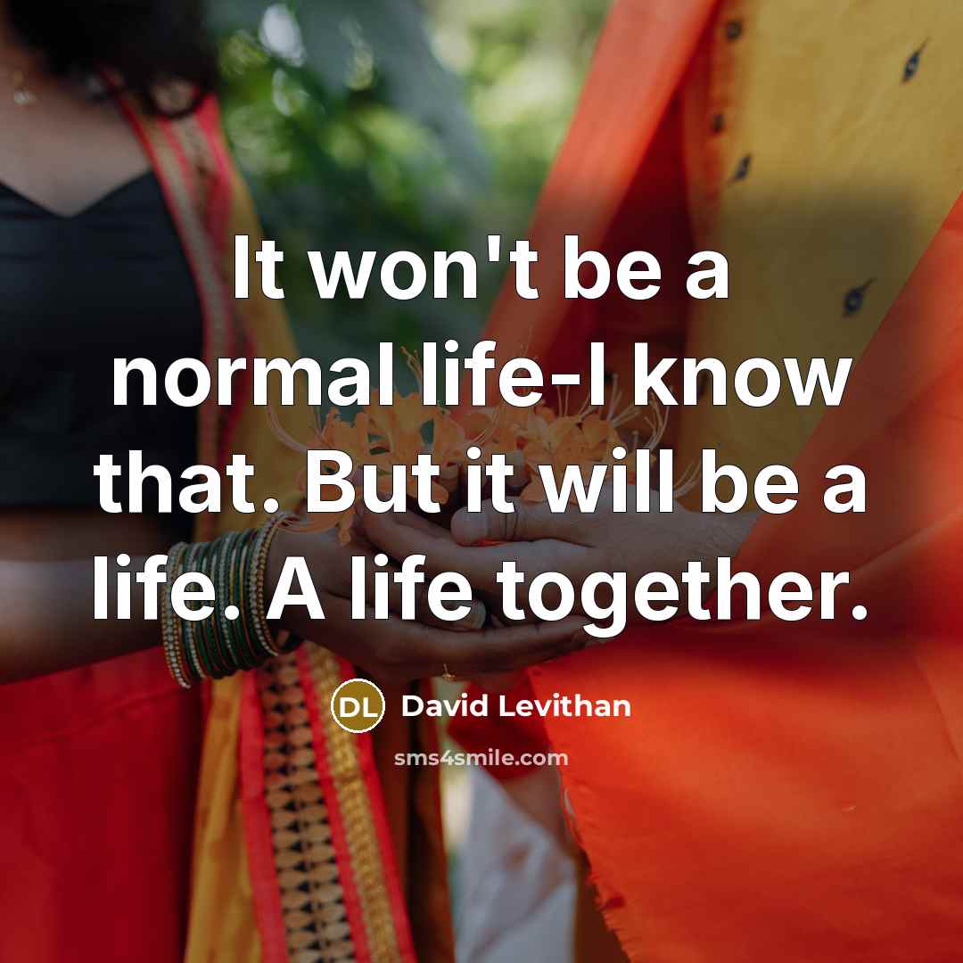 “It won't be a normal life-I know that. But it will be a life. A life together.” quote by David Levithan