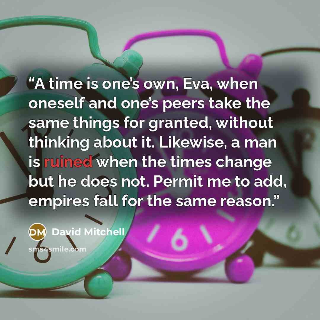 “A time is one’s own, Eva, when oneself and one’s peers take the same things for granted, without thinking about it. Likewise, a man is ruined when the times change but he does not. Permit me to add, empires fall for the same reason.” quote by David Mitchell