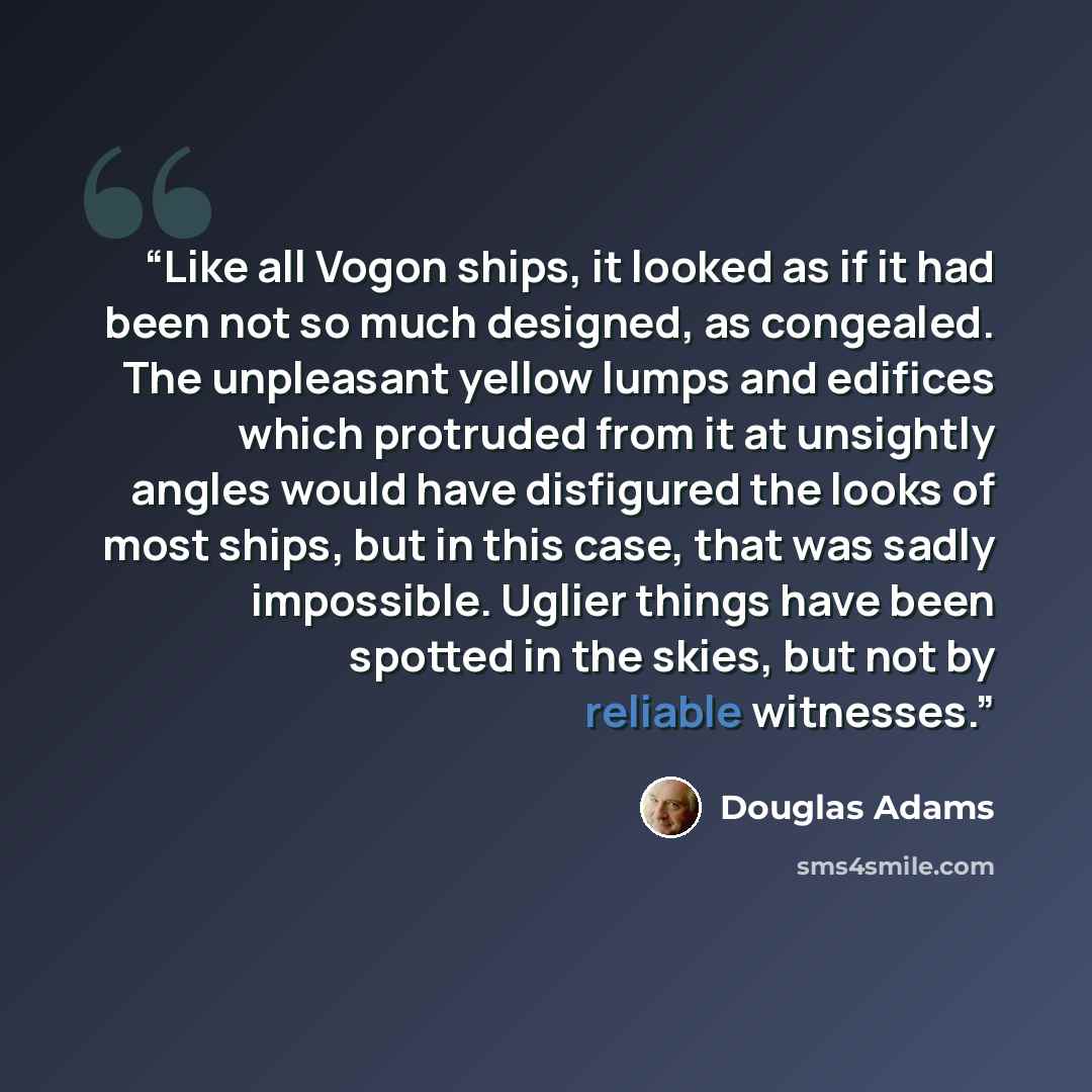 “Like all Vogon ships, it looked as if it had been not so much designed, as congealed. The unpleasant yellow lumps and edifices which protruded from it at unsightly angles would have disfigured the looks of most ships, but in this case, that was sadly impossible. Uglier things have been spotted in…” quote by Douglas Adams