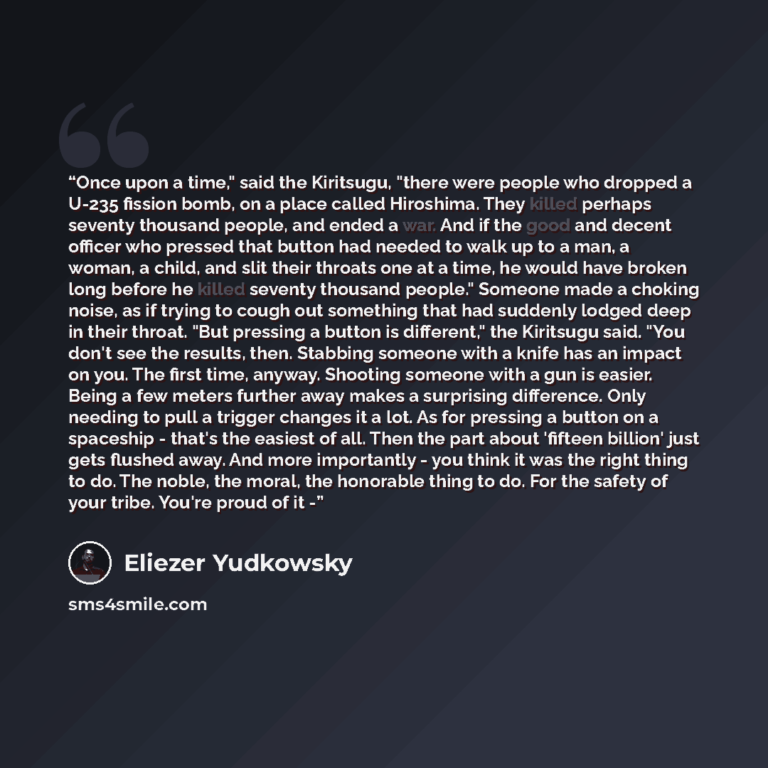 “Once upon a time," said the Kiritsugu, "there were people who dropped a U-235 fission bomb, on a place called Hiroshima. They killed perhaps seventy thousand people, and ended a war. And if the good and decent officer who pressed that button had needed to walk up to a man, a woman, a child, and…” quote by Eliezer Yudkowsky