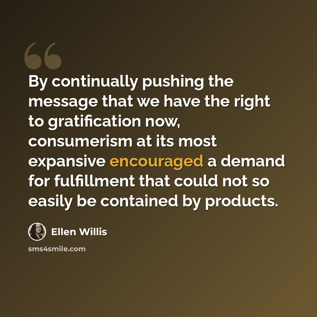 “By continually pushing the message that we have the right to gratification now, consumerism at its most expansive encouraged a demand for fulfillment that could not so easily be contained by products.” quote by Ellen Willis