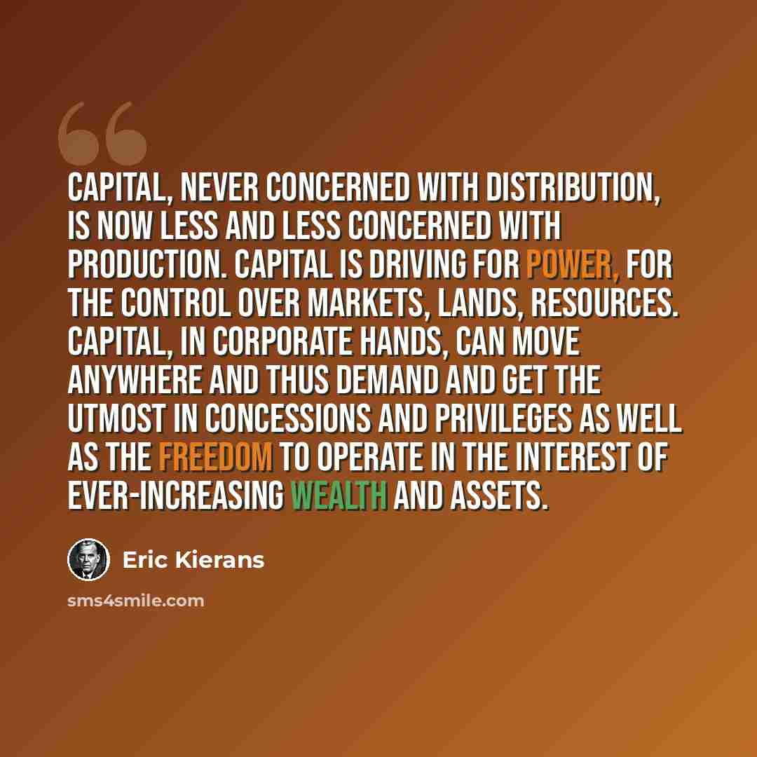 “Capital, never concerned with distribution, is now less and less concerned with production. Capital is driving for power, for the control over markets, lands, resources. Capital, in corporate hands, can move anywhere and thus demand and get the utmost in concessions and privileges as well as the…” quote by Eric Kierans