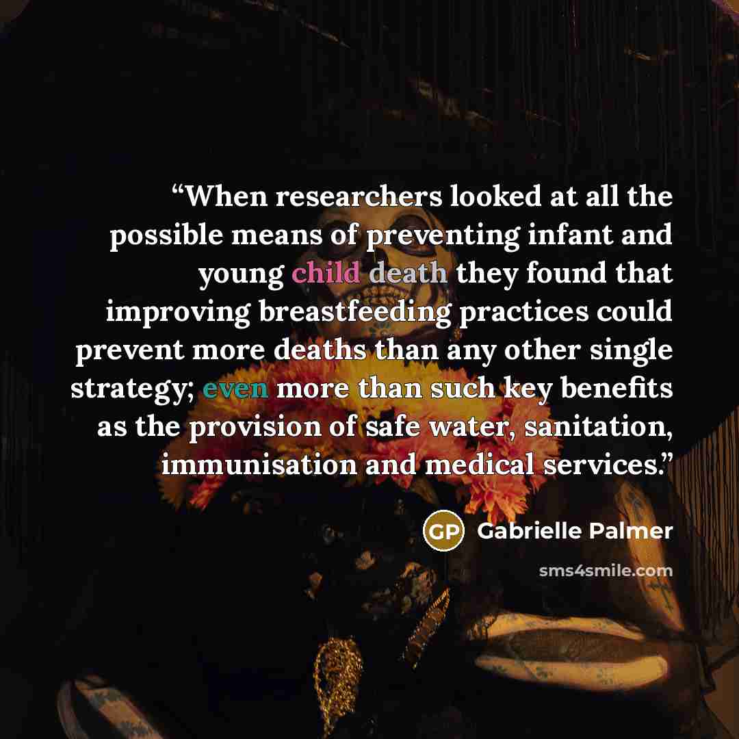 “When researchers looked at all the possible means of preventing infant and young child death they found that improving breastfeeding practices could prevent more deaths than any other single strategy; even more than such key benefits as the provision of safe water, sanitation, immunisation and…” quote by Gabrielle Palmer