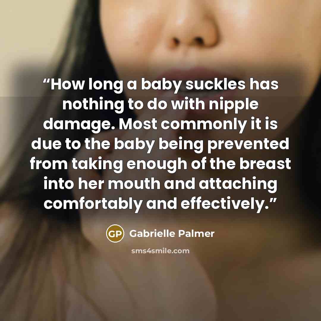 “How long a baby suckles has nothing to do with nipple damage. Most commonly it is due to the baby being prevented from taking enough of the breast into her mouth and attaching comfortably and effectively.” quote by Gabrielle Palmer