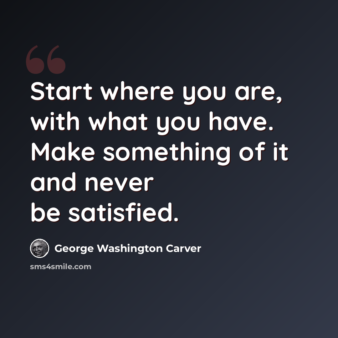“Start where you are, with what you have. Make something of it and never be satisfied.” quote by George Washington Carver