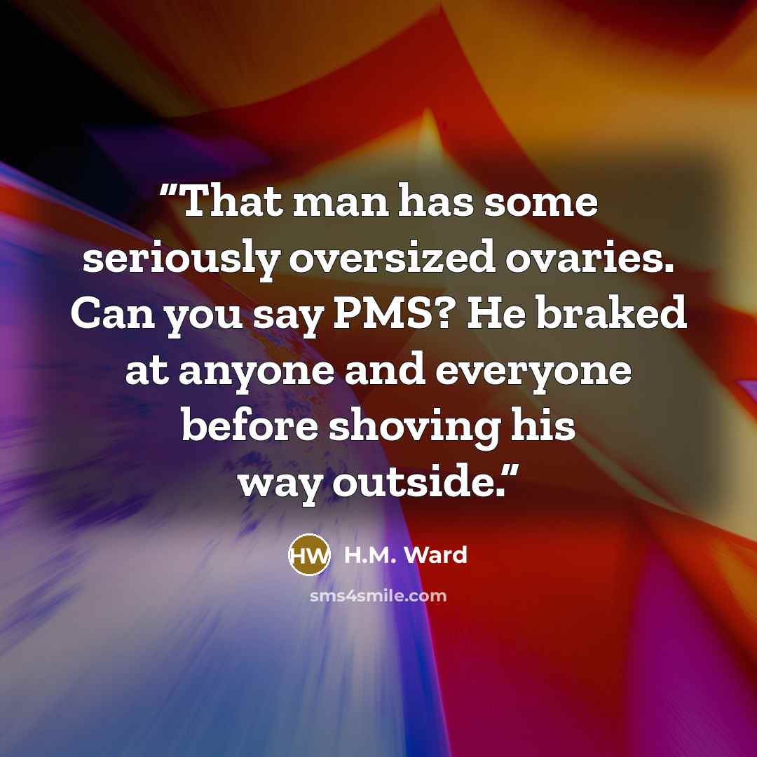 “That man has some seriously oversized ovaries. Can you say PMS? He braked at anyone and everyone before shoving his way outside.” quote by H.M. Ward