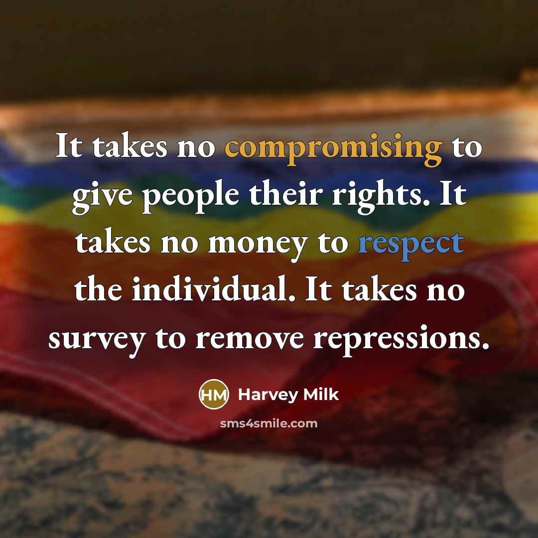 “It takes no compromising to give people their rights. It takes no money to respect the individual. It takes no survey to remove repressions.” quote by Harvey Milk
