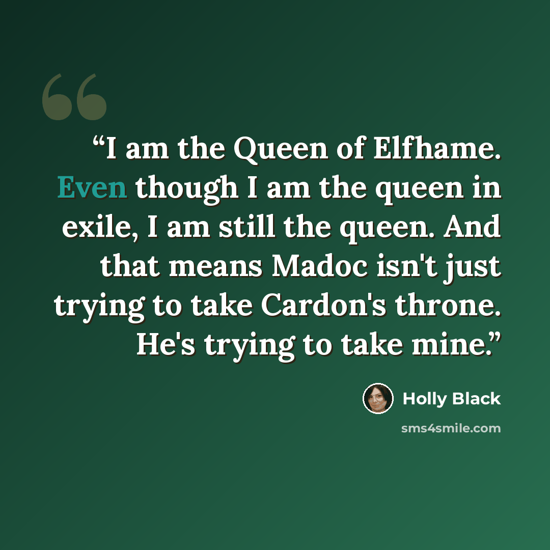 “I am the Queen of Elfhame. Even though I am the queen in exile, I am still the queen. And that means Madoc isn't just trying to take Cardon's throne. He's trying to take mine.” quote by Holly Black