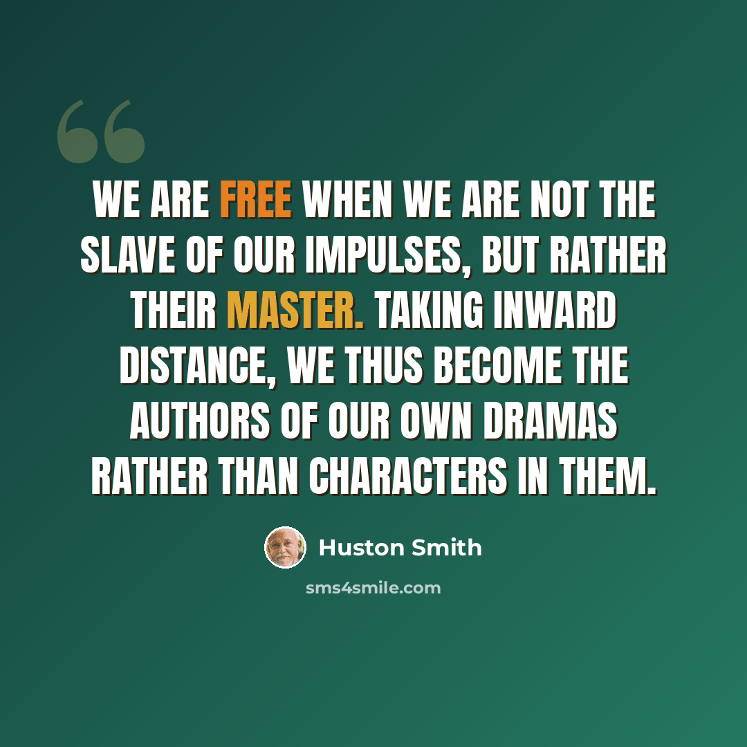 “We are free when we are not the slave of our impulses, but rather their master. Taking inward distance, we thus become the authors of our own dramas rather than characters in them.” quote by Huston Smith