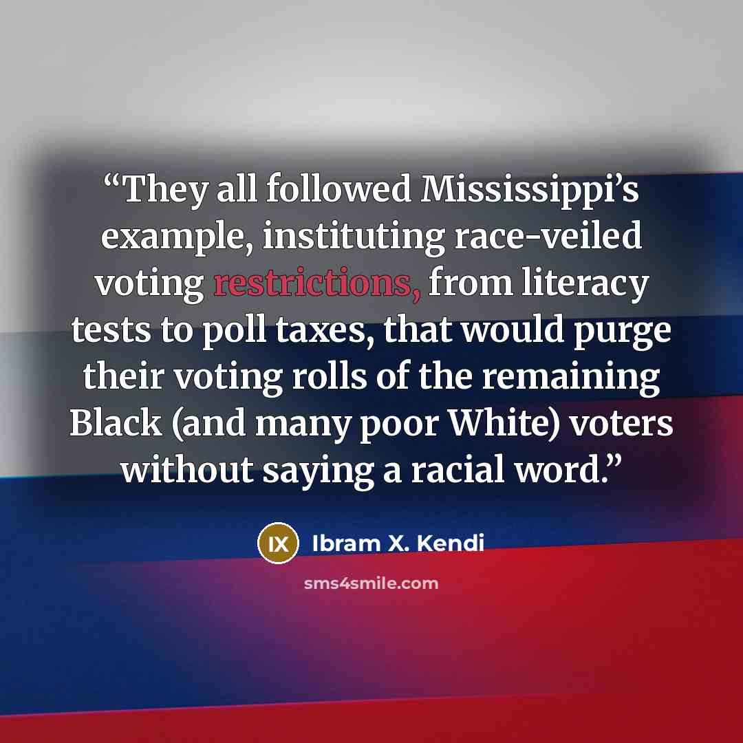 “They all followed Mississippi’s example, instituting race-veiled voting restrictions, from literacy tests to poll taxes, that would purge their voting rolls of the remaining Black (and many poor White) voters without saying a racial word.” quote by Ibram X. Kendi