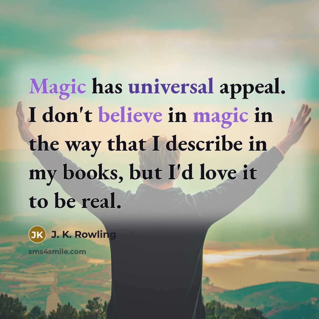 “Magic has universal appeal. I don't believe in magic in the way that I describe in my books, but I'd love it to be real.” quote by J. K. Rowling