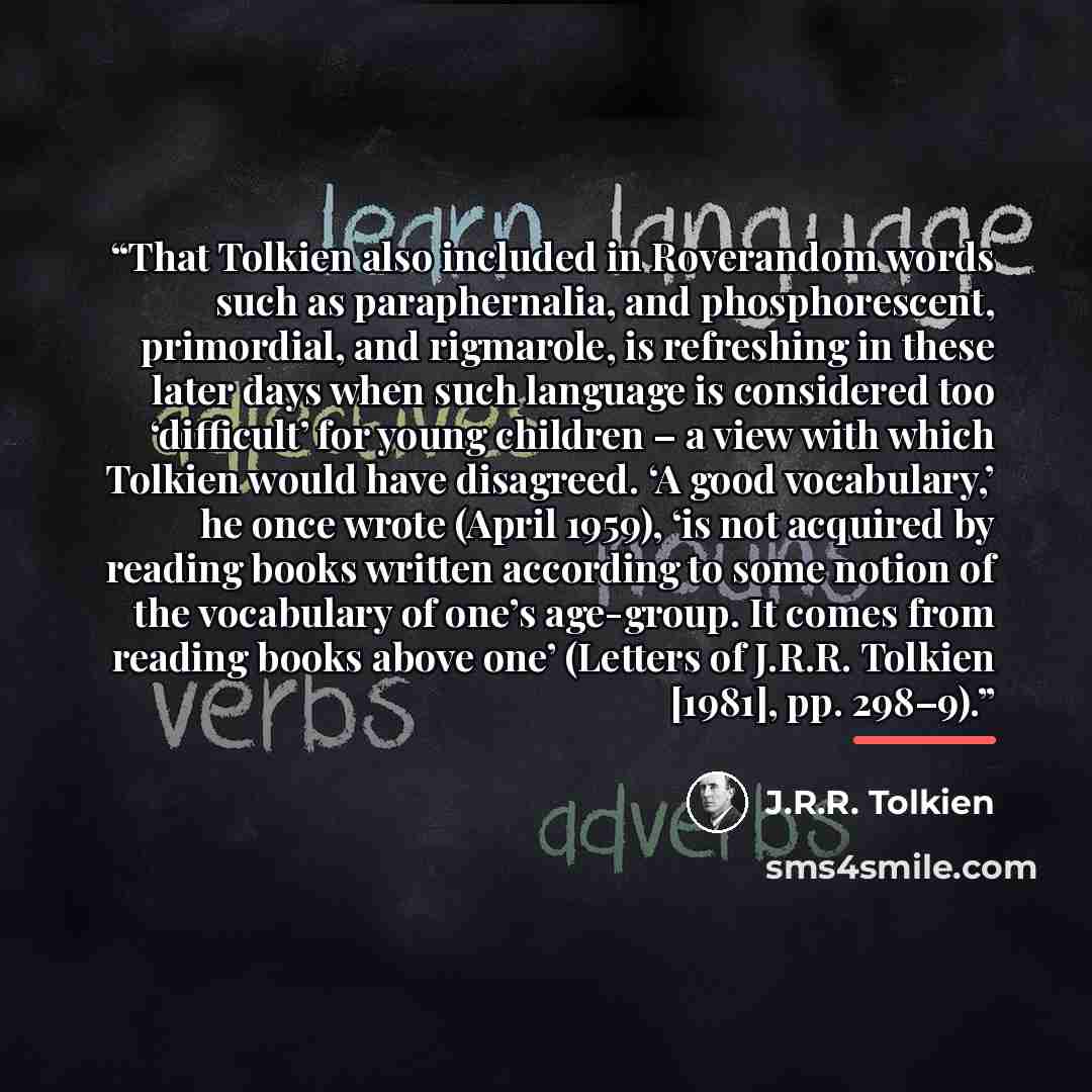 “That Tolkien also included in Roverandom words such as paraphernalia, and phosphorescent, primordial, and rigmarole, is refreshing in these later days when such language is considered too ‘difficult’ for young children – a view with which Tolkien would have disagreed. ‘A good vocabulary,’ he once…” quote by J.R.R. Tolkien