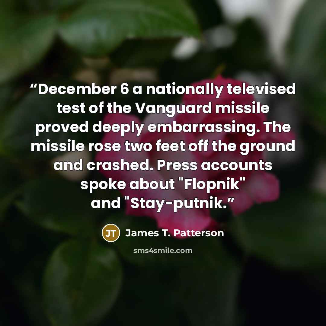 “December 6 a nationally televised test of the Vanguard missile proved deeply embarrassing. The missile rose two feet off the ground and crashed. Press accounts spoke about "Flopnik" and "Stay-putnik.” quote by James T. Patterson
