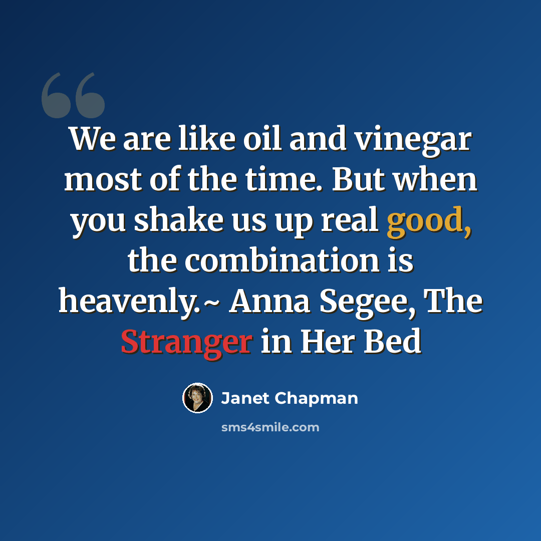 “We are like oil and vinegar most of the time. But when you shake us up real good, the combination is heavenly.~ Anna Segee, The Stranger in Her Bed” quote by Janet Chapman
