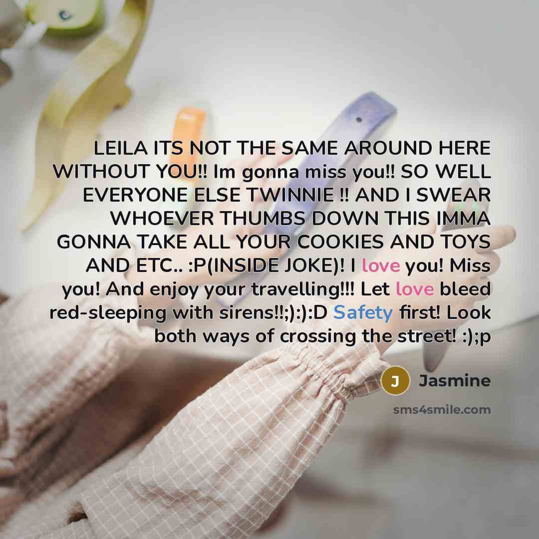 “LEILA ITS NOT THE SAME AROUND HERE WITHOUT YOU!! Im gonna miss you!! SO WELL EVERYONE ELSE TWINNIE !! AND I SWEAR WHOEVER THUMBS DOWN THIS IMMA GONNA TAKE ALL YOUR COOKIES AND TOYS AND ETC.. :P(INSIDE JOKE)! I love you! Miss you! And enjoy your travelling!!! Let love bleed red-sleeping with…” quote by Jasmine