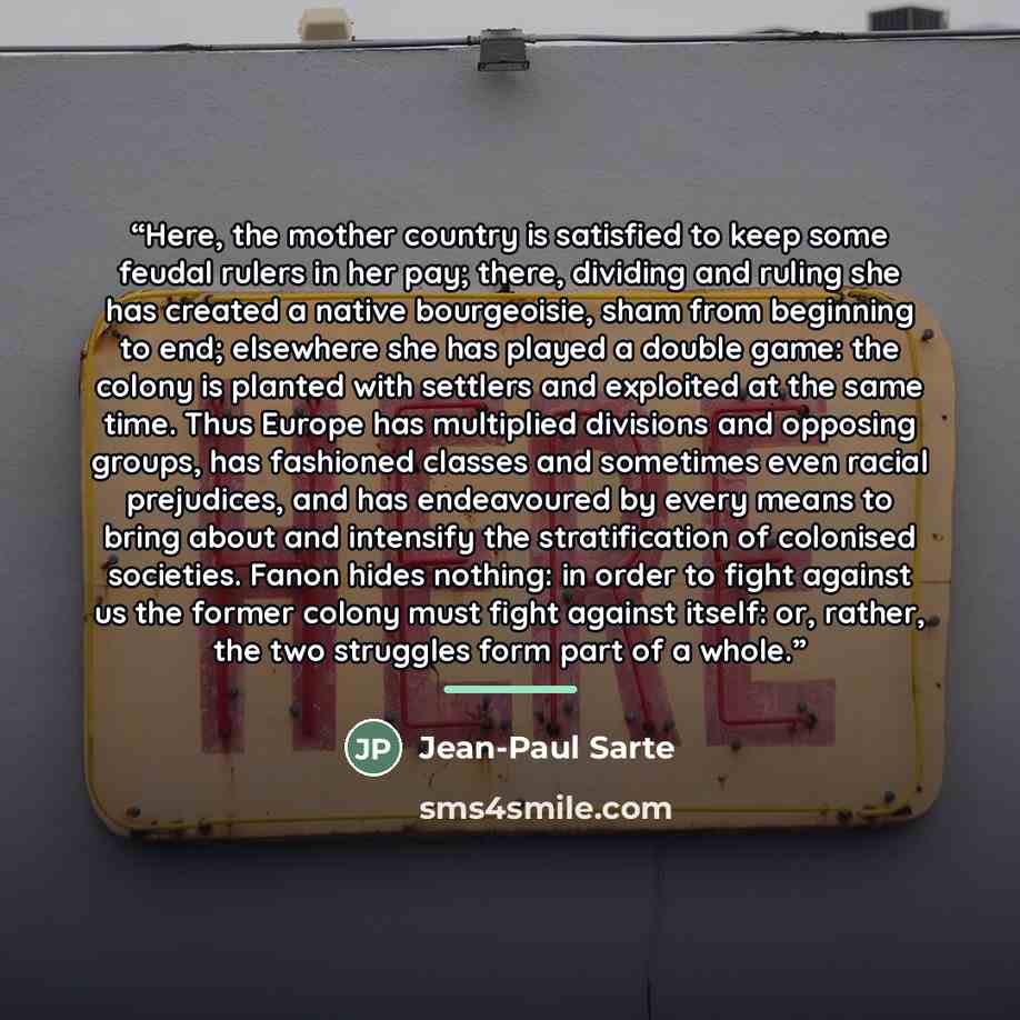 “Here, the mother country is satisfied to keep some feudal rulers in her pay; there, dividing and ruling she has created a native bourgeoisie, sham from beginning to end; elsewhere she has played a double game: the colony is planted with settlers and exploited at the same time. Thus Europe has…” quote by Jean-Paul Sarte