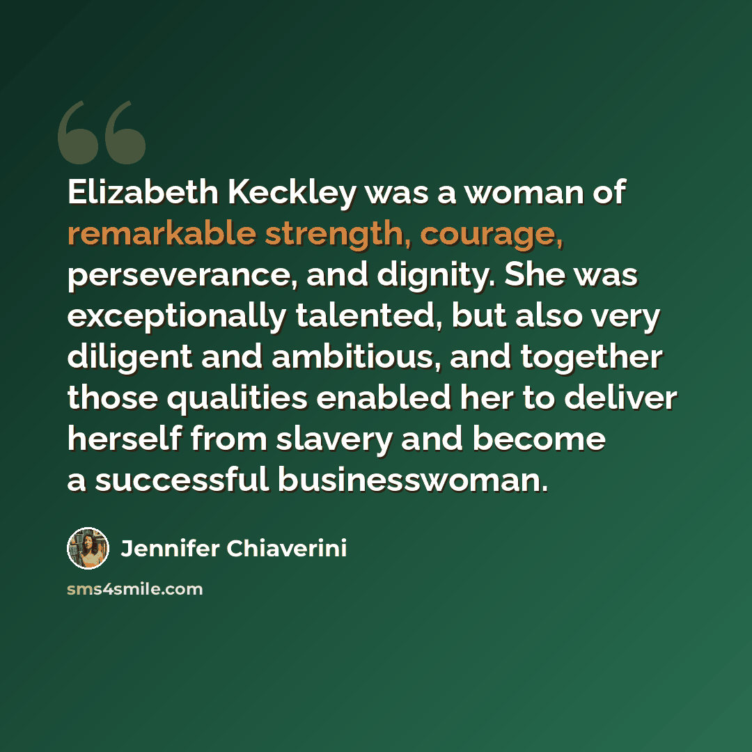 “Elizabeth Keckley was a woman of remarkable strength, courage, perseverance, and dignity. She was exceptionally talented, but also very diligent and ambitious, and together those qualities enabled her to deliver herself from slavery and become a successful businesswoman.” quote by Jennifer Chiaverini