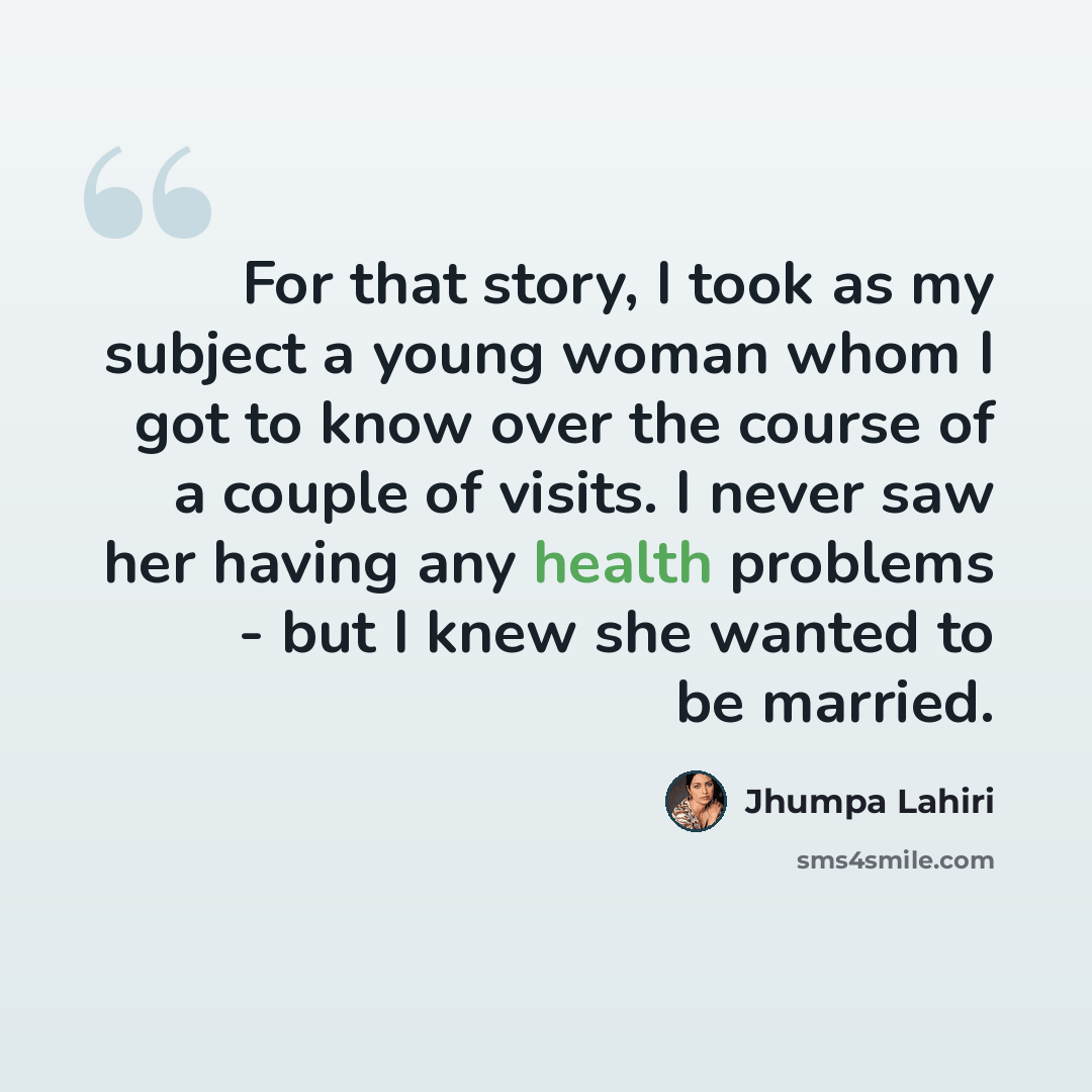 “For that story, I took as my subject a young woman whom I got to know over the course of a couple of visits. I never saw her having any health problems - but I knew she wanted to be married.” quote by Jhumpa Lahiri