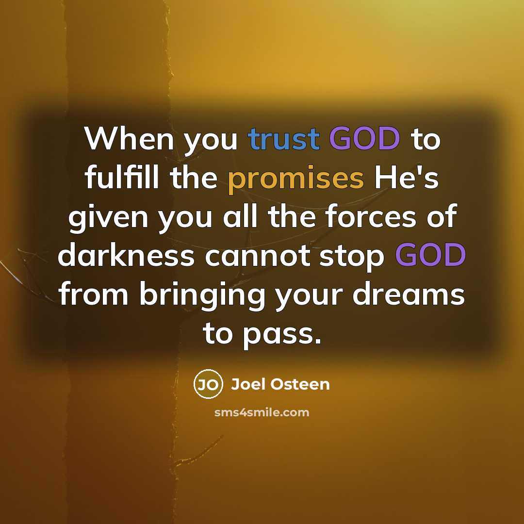 “When you trust GOD to fulfill the promises He's given you all the forces of darkness cannot stop GOD from bringing your dreams to pass.” quote by Joel Osteen