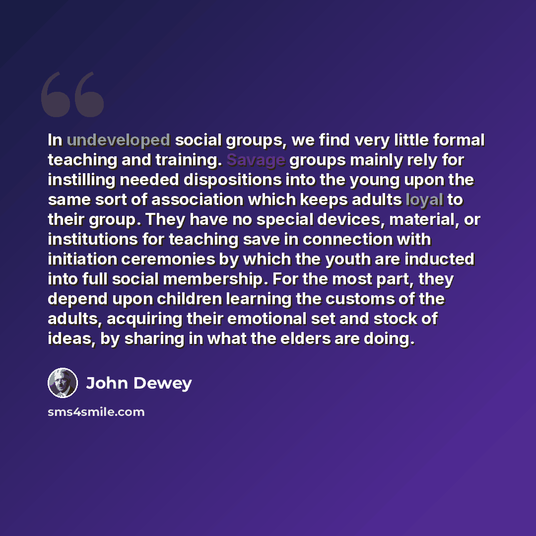 “In undeveloped social groups, we find very little formal teaching and training. Savage groups mainly rely for instilling needed dispositions into the young upon the same sort of association which keeps adults loyal to their group. They have no special devices, material, or institutions for…” quote by John Dewey