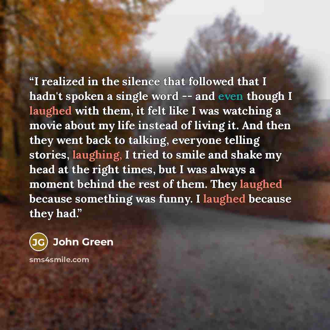 “I realized in the silence that followed that I hadn't spoken a single word -- and even though I laughed with them, it felt like I was watching a movie about my life instead of living it. And then they went back to talking, everyone telling stories, laughing, I tried to smile and shake my head at…” quote by John Green