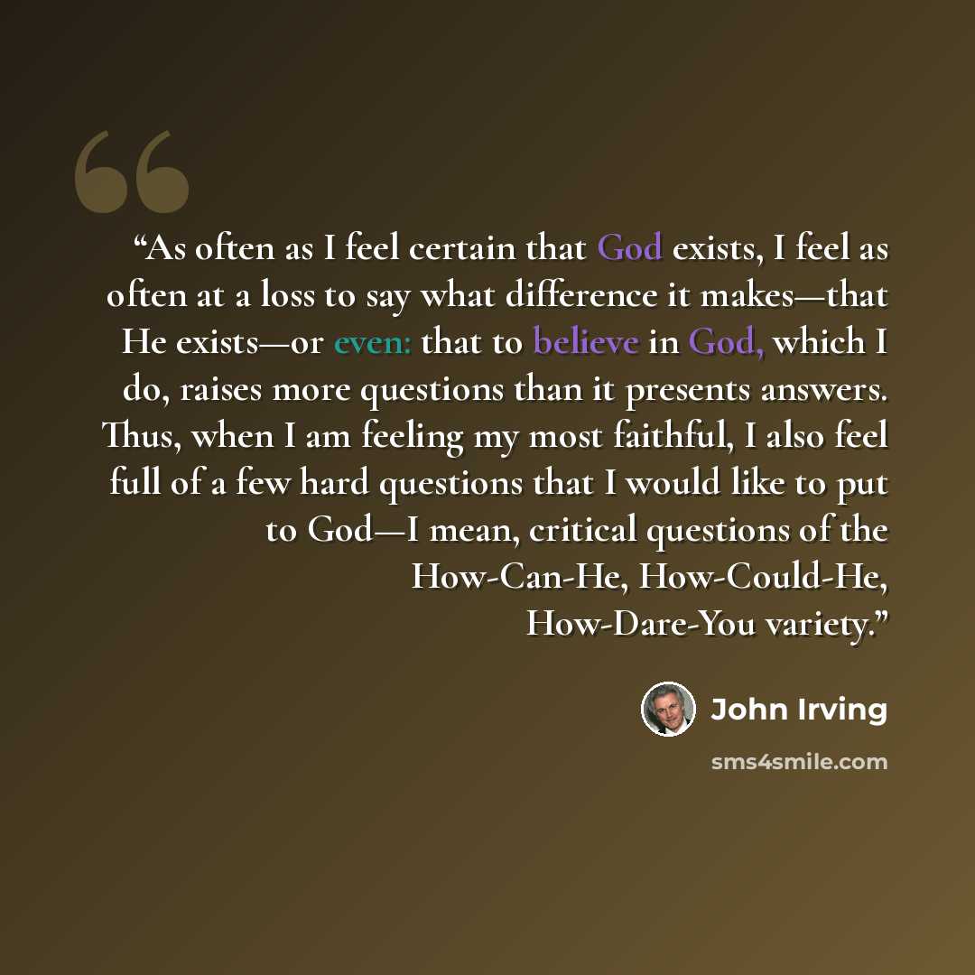 “As often as I feel certain that God exists, I feel as often at a loss to say what difference it makes—that He exists—or even: that to believe in God, which I do, raises more questions than it presents answers. Thus, when I am feeling my most faithful, I also feel full of a few hard questions that…” quote by John Irving