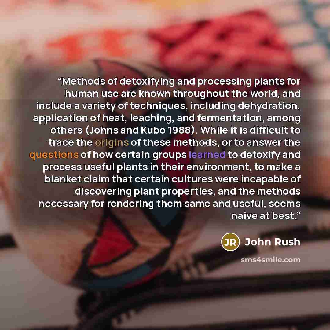 “Methods of detoxifying and processing plants for human use are known throughout the world, and include a variety of techniques, including dehydration, application of heat, leaching, and fermentation, among others (Johns and Kubo 1988). While it is difficult to trace the origins of these methods…” quote by John Rush