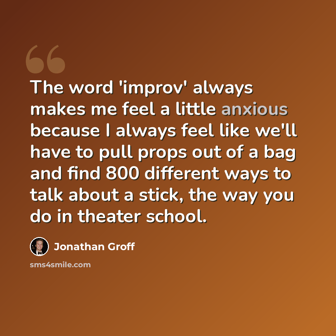 “The word 'improv' always makes me feel a little anxious because I always feel like we'll have to pull props out of a bag and find 800 different ways to talk about a stick, the way you do in theater school.” quote by Jonathan Groff