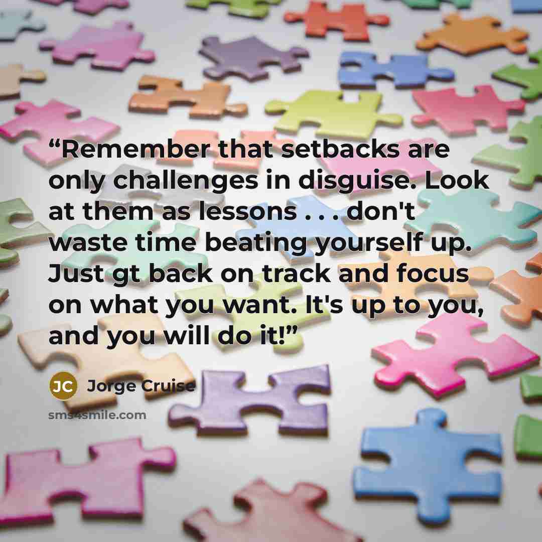 “Remember that setbacks are only challenges in disguise. Look at them as lessons . . . don't waste time beating yourself up. Just gt back on track and focus on what you want. It's up to you, and you will do it!” quote by Jorge Cruise