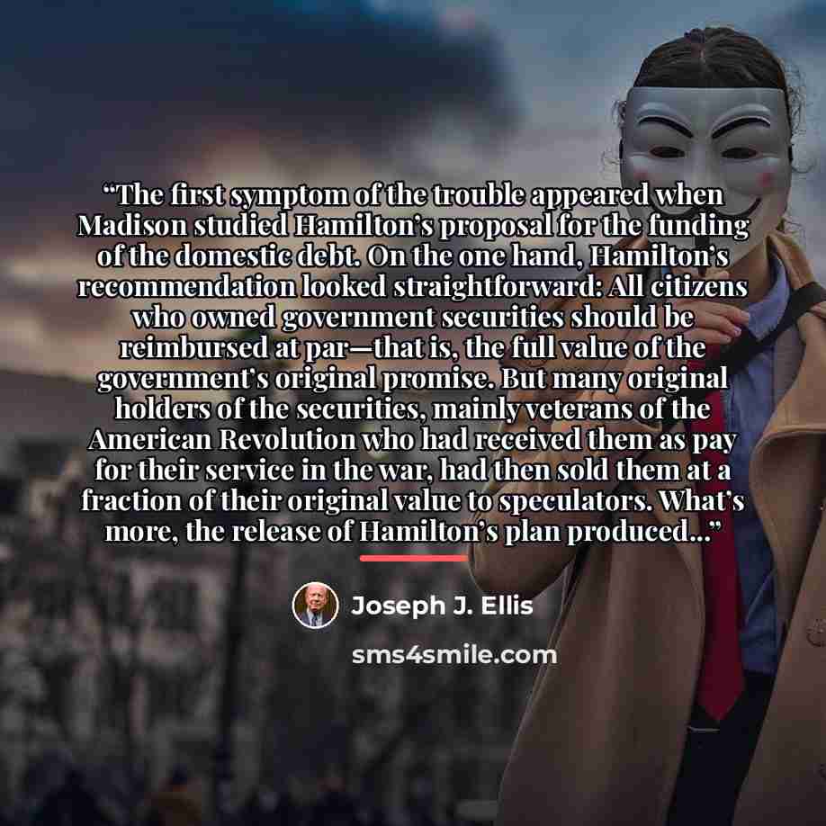 “The first symptom of the trouble appeared when Madison studied Hamilton’s proposal for the funding of the domestic debt. On the one hand, Hamilton’s recommendation looked straightforward: All citizens who owned government securities should be reimbursed at par—that is, the full value of the…” quote by Joseph J. Ellis