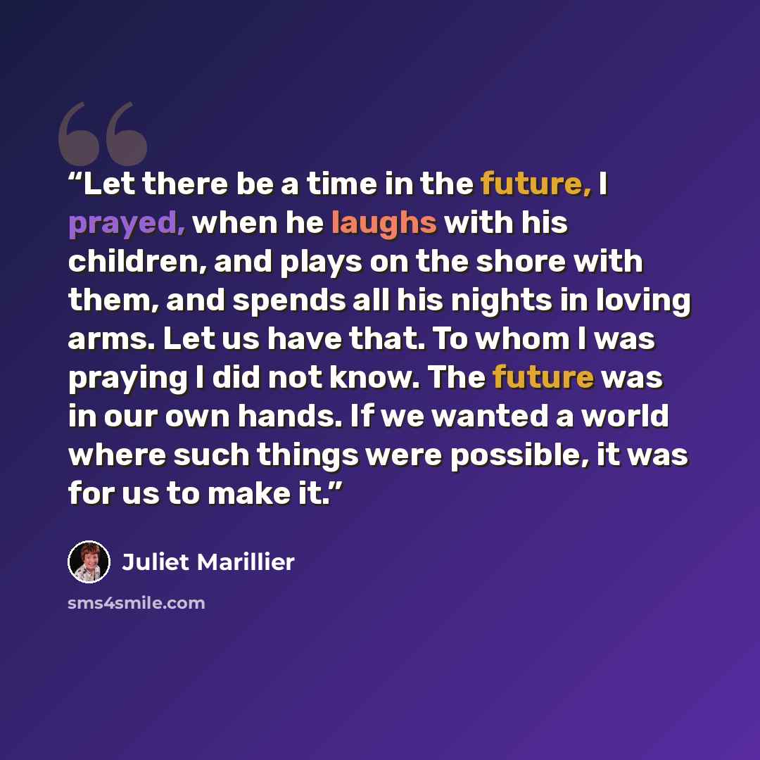 “Let there be a time in the future, I prayed, when he laughs with his children, and plays on the shore with them, and spends all his nights in loving arms. Let us have that. To whom I was praying I did not know. The future was in our own hands. If we wanted a world where such things were possible…” quote by Juliet Marillier