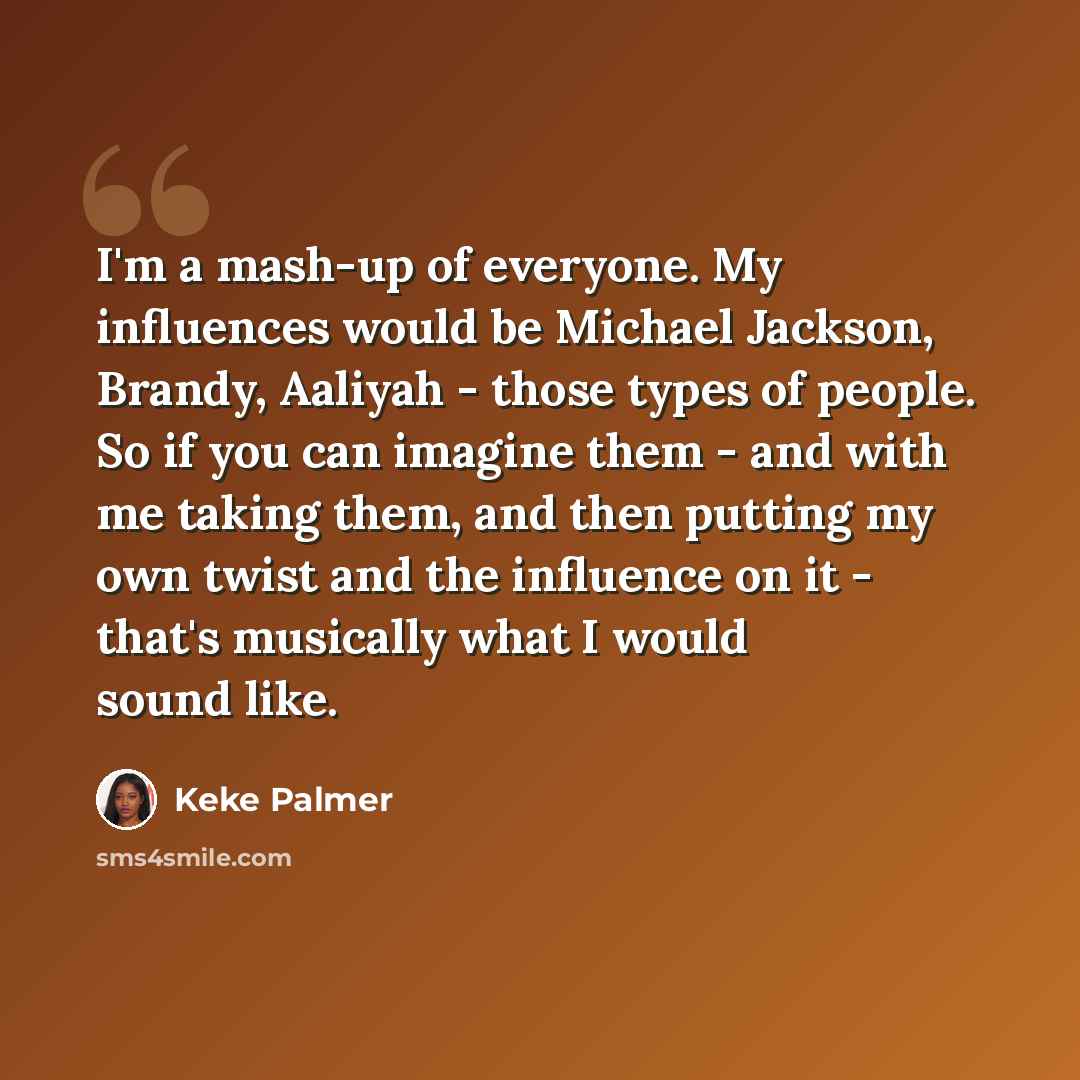 “I'm a mash-up of everyone. My influences would be Michael Jackson, Brandy, Aaliyah - those types of people. So if you can imagine them - and with me taking them, and then putting my own twist and the influence on it - that's musically what I would sound like.” quote by Keke Palmer