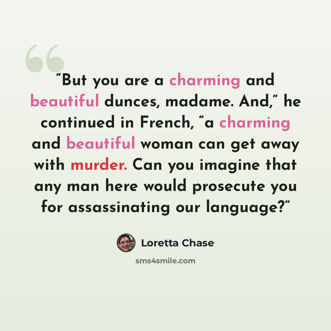 “But you are a charming and beautiful dunces, madame. And,” he continued in French, “a charming and beautiful woman can get away with murder. Can you imagine that any man here would prosecute you for assassinating our language?” quote by Loretta Chase