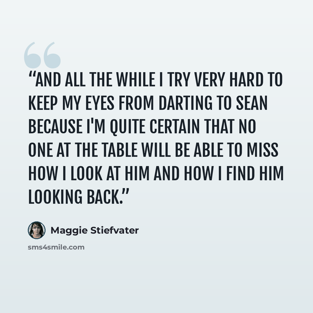 “And all the while I try very hard to keep my eyes from darting to Sean because I'm quite certain that no one at the table will be able to miss how I look at him and how I find him looking back.” quote by Maggie Stiefvater