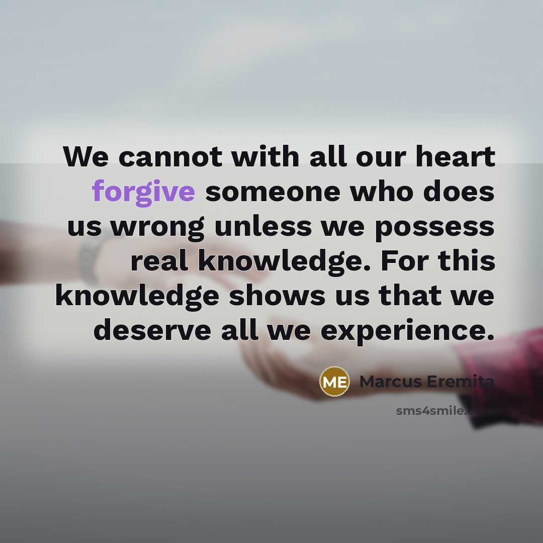 “We cannot with all our heart forgive someone who does us wrong unless we possess real knowledge. For this knowledge shows us that we deserve all we experience.” quote by Marcus Eremita