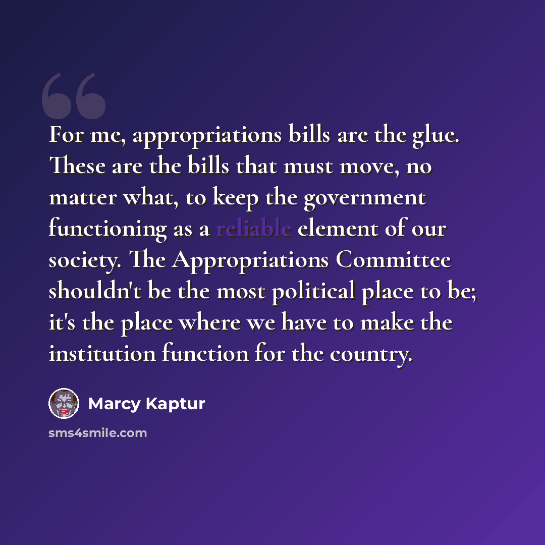 “For me, appropriations bills are the glue. These are the bills that must move, no matter what, to keep the government functioning as a reliable element of our society. The Appropriations Committee shouldn't be the most political place to be; it's the place where we have to make the institution…” quote by Marcy Kaptur