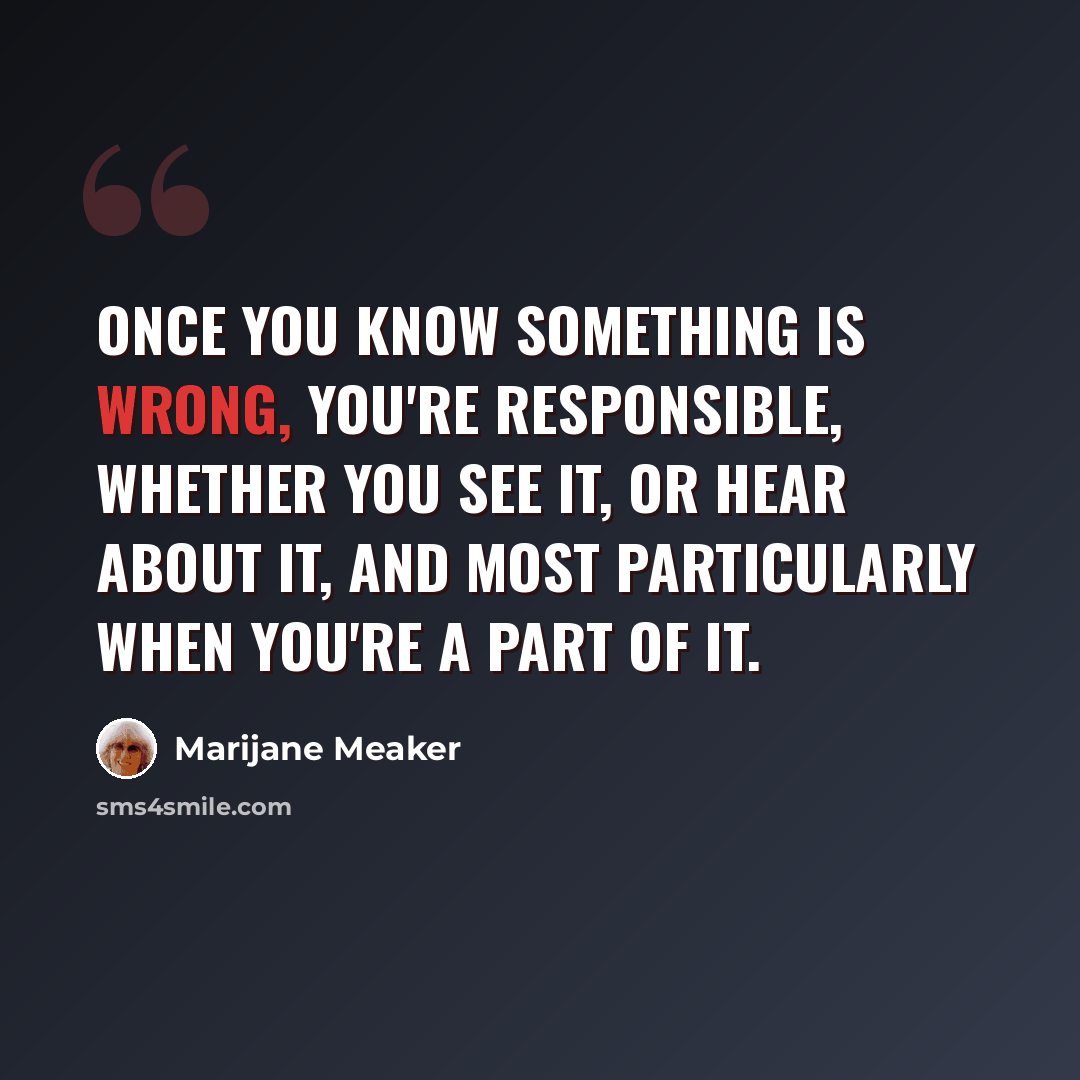 “Once you know something is wrong, you're responsible, whether you see it, or hear about it, and most particularly when you're a part of it.” quote by Marijane Meaker