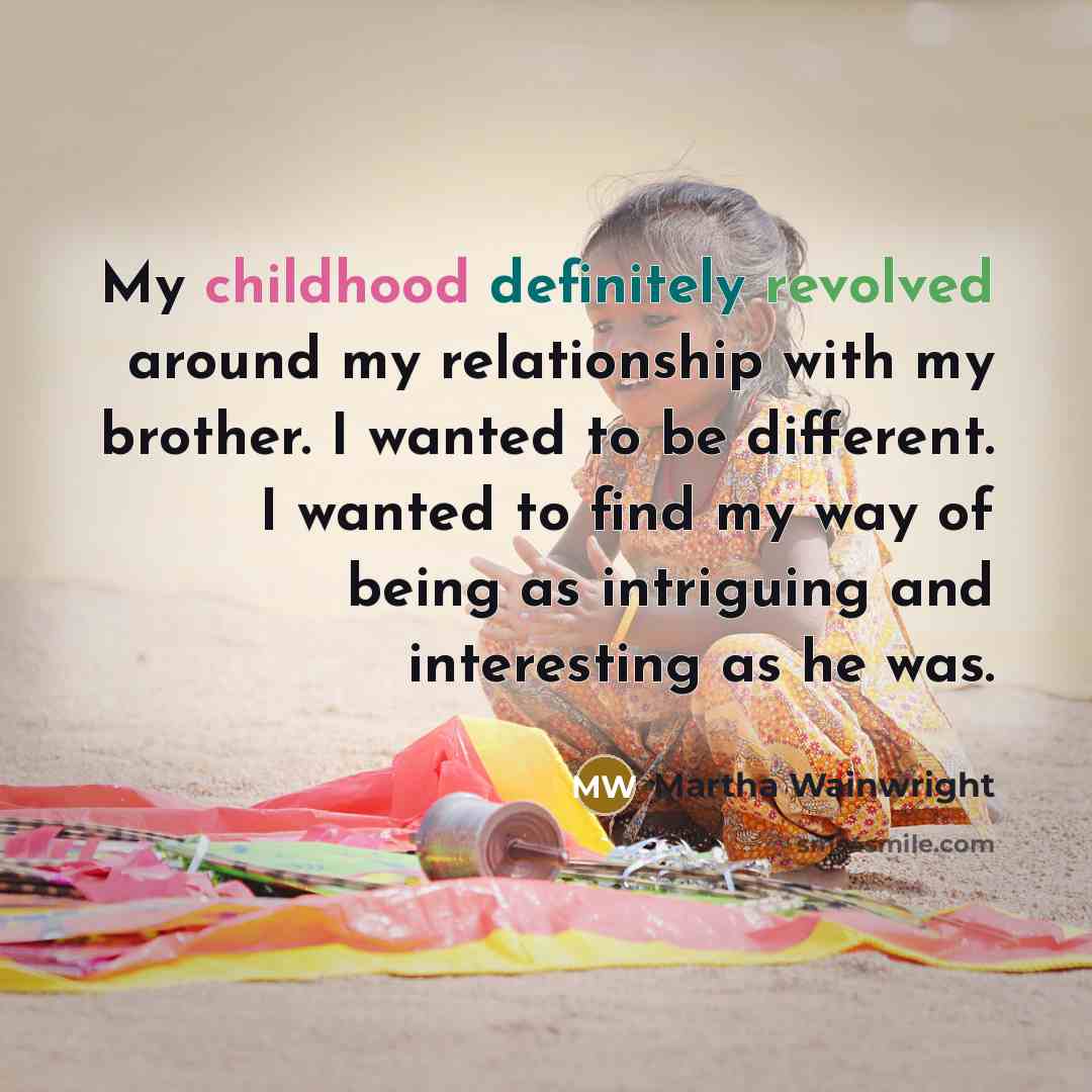 “My childhood definitely revolved around my relationship with my brother. I wanted to be different. I wanted to find my way of being as intriguing and interesting as he was.” quote by Martha Wainwright
