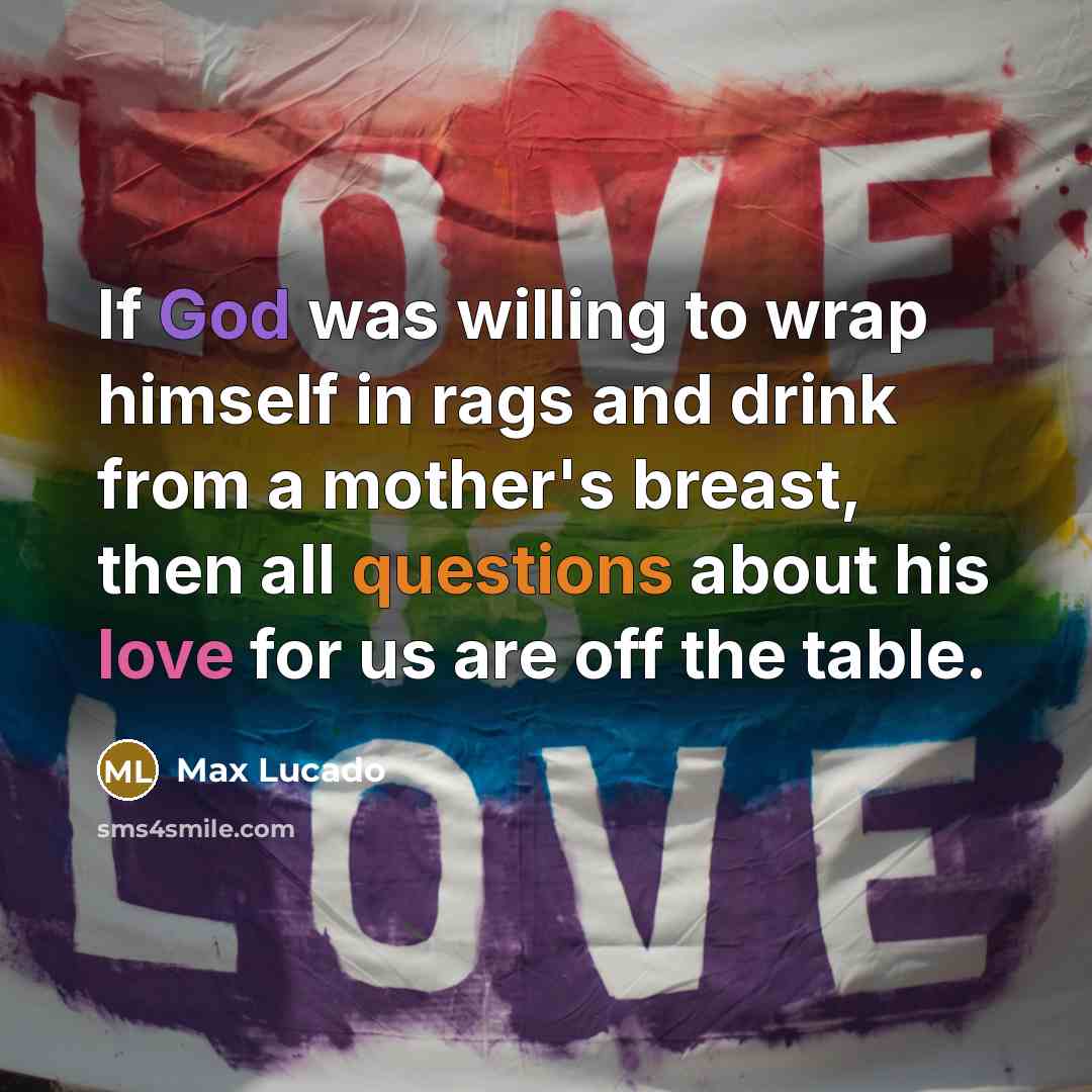 “If God was willing to wrap himself in rags and drink from a mother's breast, then all questions about his love for us are off the table.” quote by Max Lucado