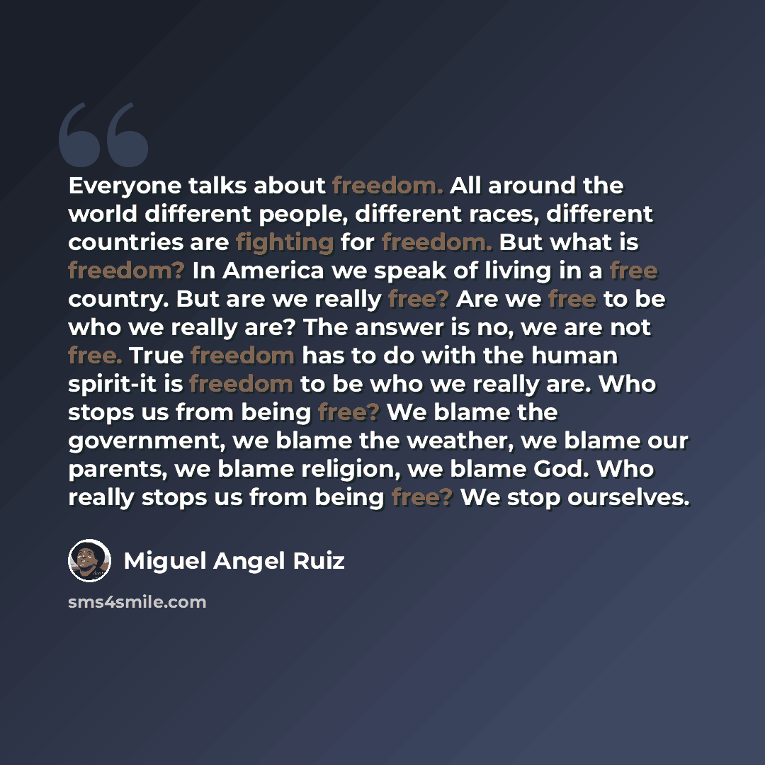 “Everyone talks about freedom. All around the world different people, different races, different countries are fighting for freedom. But what is freedom? In America we speak of living in a free country. But are we really free? Are we free to be who we really are? The answer is no, we are not free…” quote by Miguel Angel Ruiz