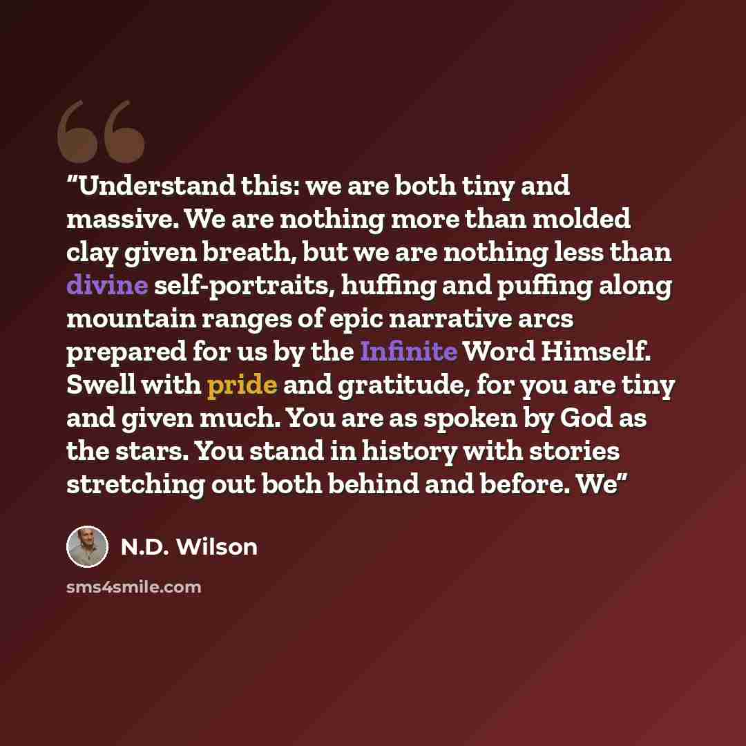 “Understand this: we are both tiny and massive. We are nothing more than molded clay given breath, but we are nothing less than divine self-portraits, huffing and puffing along mountain ranges of epic narrative arcs prepared for us by the Infinite Word Himself. Swell with pride and gratitude, for…” quote by N.D. Wilson