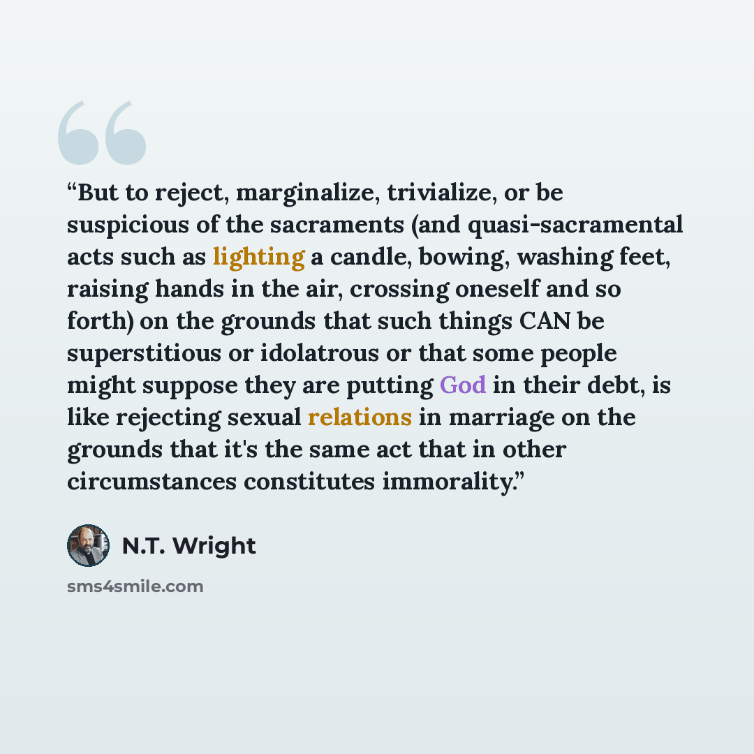 “But to reject, marginalize, trivialize, or be suspicious of the sacraments (and quasi-sacramental acts such as lighting a candle, bowing, washing feet, raising hands in the air, crossing oneself and so forth) on the grounds that such things CAN be superstitious or idolatrous or that some people…” quote by N.T. Wright