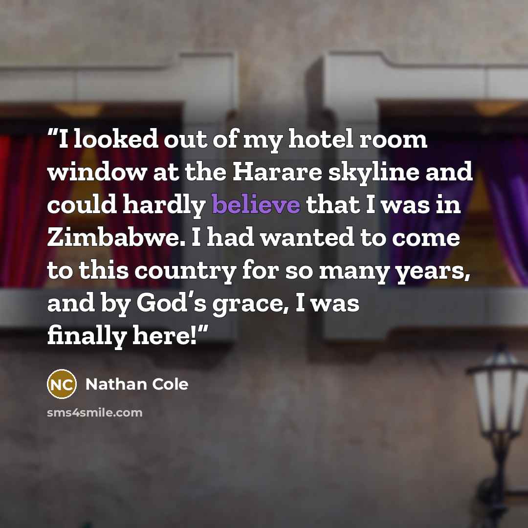 “I looked out of my hotel room window at the Harare skyline and could hardly believe that I was in Zimbabwe. I had wanted to come to this country for so many years, and by God’s grace, I was finally here!” quote by Nathan Cole