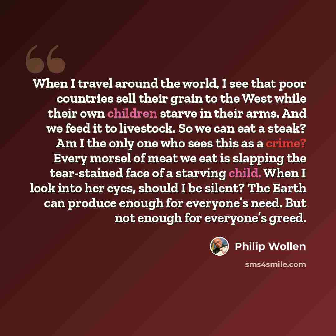 “When I travel around the world, I see that poor countries sell their grain to the West while their own children starve in their arms. And we feed it to livestock. So we can eat a steak? Am I the only one who sees this as a crime? Every morsel of meat we eat is slapping the tear-stained face of a…” quote by Philip Wollen