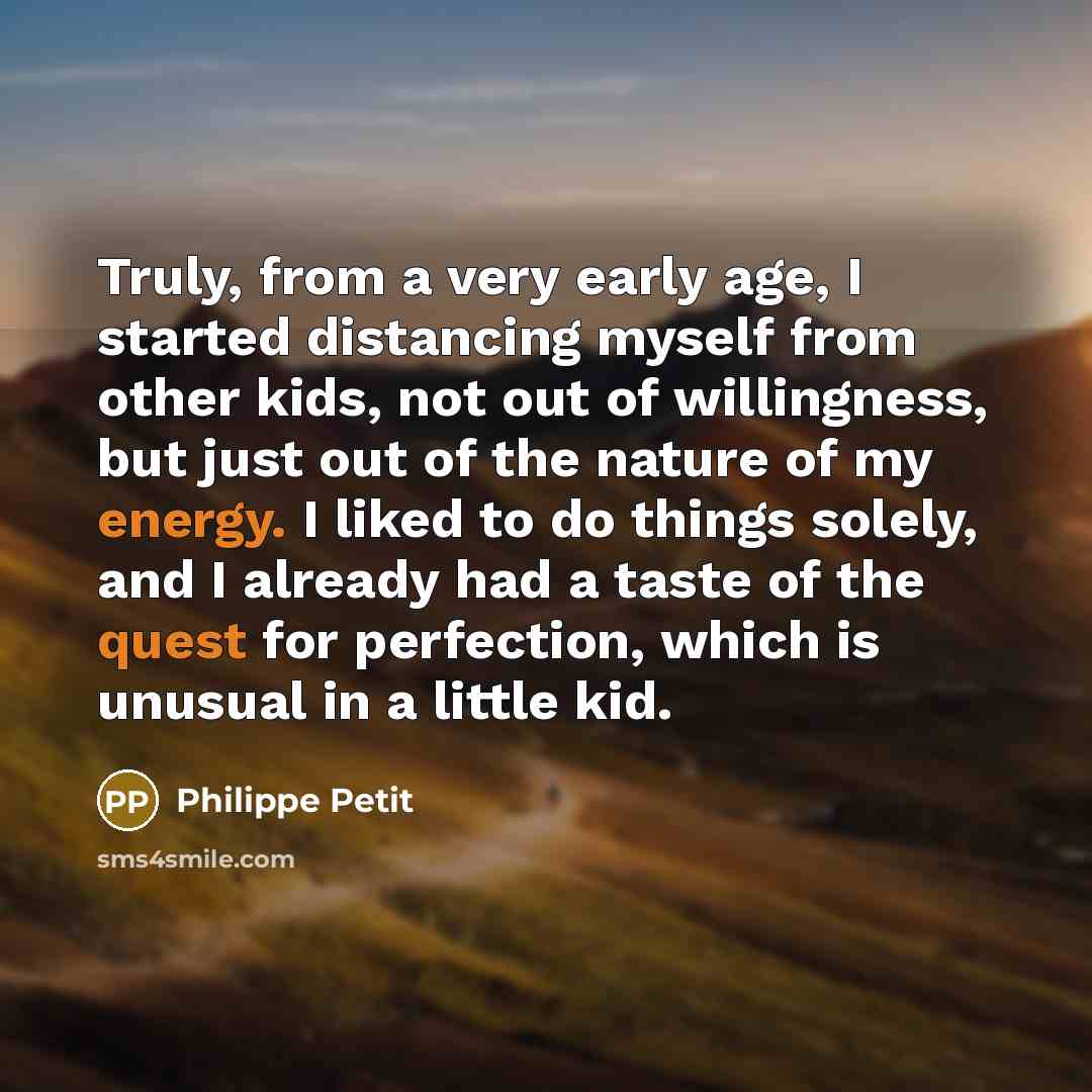 “Truly, from a very early age, I started distancing myself from other kids, not out of willingness, but just out of the nature of my energy. I liked to do things solely, and I already had a taste of the quest for perfection, which is unusual in a little kid.” quote by Philippe Petit